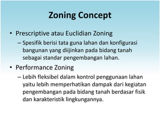 Zoning Concept
• Prescriptive atau Euclidian Zoning
  – Spesifik berisi tata guna lahan dan konfigurasi
    bangunan yang diijinkan pada bidang tanah
    sebagai standar pengembangan lahan.
• Performance Zoning
  – Lebih fleksibel dalam kontrol penggunaan lahan
    yaitu lebih memperhatikan dampak dari kegiatan
    pengembangan pada bidang tanah berdasar fisik
    dan karakteristik lingkungannya.
 