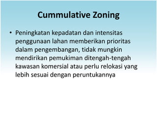 Cummulative Zoning
• Peningkatan kepadatan dan intensitas
  penggunaan lahan memberikan prioritas
  dalam pengembangan, tidak mungkin
  mendirikan pemukiman ditengah-tengah
  kawasan komersial atau perlu relokasi yang
  lebih sesuai dengan peruntukannya
 