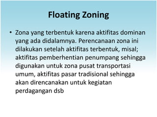 Floating Zoning
• Zona yang terbentuk karena aktifitas dominan
  yang ada didalamnya. Perencanaan zona ini
  dilakukan setelah aktifitas terbentuk, misal;
  aktifitas pemberhentian penumpang sehingga
  digunakan untuk zona pusat transportasi
  umum, aktifitas pasar tradisional sehingga
  akan direncanakan untuk kegiatan
  perdagangan dsb
 