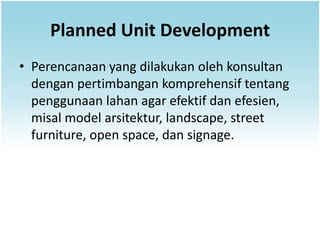 Planned Unit Development
• Perencanaan yang dilakukan oleh konsultan
  dengan pertimbangan komprehensif tentang
  penggunaan lahan agar efektif dan efesien,
  misal model arsitektur, landscape, street
  furniture, open space, dan signage.
 