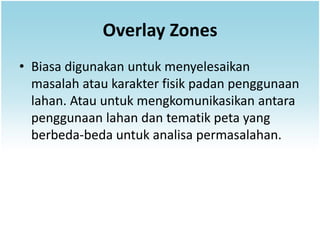 Overlay Zones
• Biasa digunakan untuk menyelesaikan
  masalah atau karakter fisik padan penggunaan
  lahan. Atau untuk mengkomunikasikan antara
  penggunaan lahan dan tematik peta yang
  berbeda-beda untuk analisa permasalahan.
 