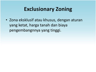 Exclusionary Zoning
• Zona eksklusif atau khusus, dengan aturan
  yang ketat, harga tanah dan biaya
  pengembangnnya yang tinggi.
 