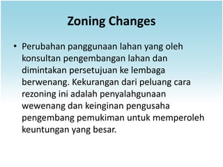 Zoning Changes
• Perubahan panggunaan lahan yang oleh
  konsultan pengembangan lahan dan
  dimintakan persetujuan ke lembaga
  berwenang. Kekurangan dari peluang cara
  rezoning ini adalah penyalahgunaan
  wewenang dan keinginan pengusaha
  pengembang pemukiman untuk memperoleh
  keuntungan yang besar.
 