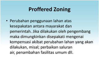 Proffered Zoning
• Perubahan penggunaan lahan atas
  kesepakatan antara mayarakat dan
  pemerintah. Jika dilakukan oleh pengembang
  maka dimungkinkan disepakati mengenai
  kompensasi akibat perubahan lahan yang akan
  dilakukan, misal; perbaikan saluran
  air, penambahan fasilitas umum dll.
 