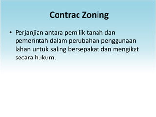 Contrac Zoning
• Perjanjian antara pemilik tanah dan
  pemerintah dalam perubahan penggunaan
  lahan untuk saling bersepakat dan mengikat
  secara hukum.
 