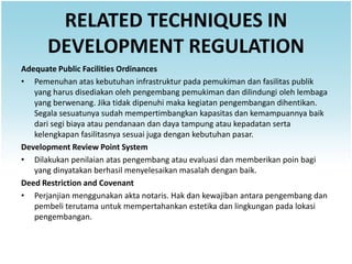 RELATED TECHNIQUES IN
      DEVELOPMENT REGULATION
Adequate Public Facilities Ordinances
• Pemenuhan atas kebutuhan infrastruktur pada pemukiman dan fasilitas publik
   yang harus disediakan oleh pengembang pemukiman dan dilindungi oleh lembaga
   yang berwenang. Jika tidak dipenuhi maka kegiatan pengembangan dihentikan.
   Segala sesuatunya sudah mempertimbangkan kapasitas dan kemampuannya baik
   dari segi biaya atau pendanaan dan daya tampung atau kepadatan serta
   kelengkapan fasilitasnya sesuai juga dengan kebutuhan pasar.
Development Review Point System
• Dilakukan penilaian atas pengembang atau evaluasi dan memberikan poin bagi
   yang dinyatakan berhasil menyelesaikan masalah dengan baik.
Deed Restriction and Covenant
• Perjanjian menggunakan akta notaris. Hak dan kewajiban antara pengembang dan
   pembeli terutama untuk mempertahankan estetika dan lingkungan pada lokasi
   pengembangan.
 