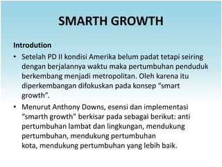 SMARTH GROWTH
Introdution
• Setelah PD II kondisi Amerika belum padat tetapi seiring
   dengan berjalannya waktu maka pertumbuhan penduduk
   berkembang menjadi metropolitan. Oleh karena itu
   diperkembangan difokuskan pada konsep “smart
   growth”.
• Menurut Anthony Downs, esensi dan implementasi
   “smarth growth” berkisar pada sebagai berikut: anti
   pertumbuhan lambat dan lingkungan, mendukung
   pertumbuhan, mendukung pertumbuhan
   kota, mendukung pertumbuhan yang lebih baik.
 