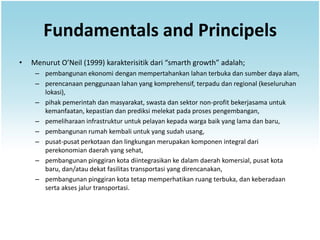 Fundamentals and Principels
•   Menurut O’Neil (1999) karakterisitik dari “smarth growth” adalah;
     – pembangunan ekonomi dengan mempertahankan lahan terbuka dan sumber daya alam,
     – perencanaan penggunaan lahan yang komprehensif, terpadu dan regional (keseluruhan
       lokasi),
     – pihak pemerintah dan masyarakat, swasta dan sektor non-profit bekerjasama untuk
       kemanfaatan, kepastian dan prediksi melekat pada proses pengembangan,
     – pemeliharaan infrastruktur untuk pelayan kepada warga baik yang lama dan baru,
     – pembangunan rumah kembali untuk yang sudah usang,
     – pusat-pusat perkotaan dan lingkungan merupakan komponen integral dari
       perekonomian daerah yang sehat,
     – pembangunan pinggiran kota diintegrasikan ke dalam daerah komersial, pusat kota
       baru, dan/atau dekat fasilitas transportasi yang direncanakan,
     – pembangunan pinggiran kota tetap memperhatikan ruang terbuka, dan keberadaan
       serta akses jalur transportasi.
 