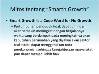 Mitos tentang “Smarth Growth”
• Smart Growth Is a Code Word for No Growth.
  – Pertumbuhan penduduk tidak dapat dihindari
    akan semakin meningkat dengan berjalannya
    waktu yang berdampak pada meningkatnya akan
    kebutuhan perumahan yang diyakini akan sektor
    real estate dapat menggerakkan roda
    perekonomian sehingga kesejahteraan masyarakat
    pun dapat menjadi lebih baik.
 