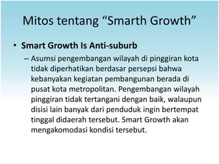 Mitos tentang “Smarth Growth”
• Smart Growth Is Anti-suburb
  – Asumsi pengembangan wilayah di pinggiran kota
    tidak diperhatikan berdasar persepsi bahwa
    kebanyakan kegiatan pembangunan berada di
    pusat kota metropolitan. Pengembangan wilayah
    pinggiran tidak tertangani dengan baik, walaupun
    disisi lain banyak dari penduduk ingin bertempat
    tinggal didaerah tersebut. Smart Growth akan
    mengakomodasi kondisi tersebut.
 