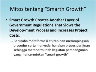 Mitos tentang “Smarth Growth”
• Smart Growth Creates Another Layer of
  Government Regulations That Slows the
  Develop-ment Process and Increases Project
  Costs.
  – Berusaha mereformasi aturan dan merampingkan
    prosedur serta menyederhanakan proses perijinan
    sehingga mempermudah kegiatan pembangunan
    yang mencerminkan “smart growth”
 