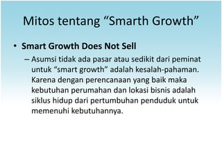 Mitos tentang “Smarth Growth”
• Smart Growth Does Not Sell
  – Asumsi tidak ada pasar atau sedikit dari peminat
    untuk “smart growth” adalah kesalah-pahaman.
    Karena dengan perencanaan yang baik maka
    kebutuhan perumahan dan lokasi bisnis adalah
    siklus hidup dari pertumbuhan penduduk untuk
    memenuhi kebutuhannya.
 