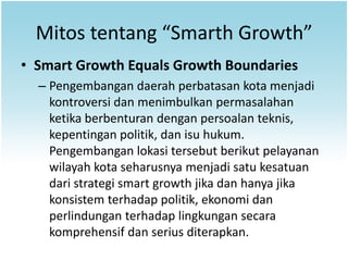 Mitos tentang “Smarth Growth”
• Smart Growth Equals Growth Boundaries
  – Pengembangan daerah perbatasan kota menjadi
    kontroversi dan menimbulkan permasalahan
    ketika berbenturan dengan persoalan teknis,
    kepentingan politik, dan isu hukum.
    Pengembangan lokasi tersebut berikut pelayanan
    wilayah kota seharusnya menjadi satu kesatuan
    dari strategi smart growth jika dan hanya jika
    konsistem terhadap politik, ekonomi dan
    perlindungan terhadap lingkungan secara
    komprehensif dan serius diterapkan.
 