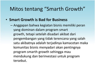 Mitos tentang “Smarth Growth”
• Smart Growth is Bad for Business
  – Anggapan bahwa kegiatan bisnis memiliki peran
    yang dominan dalam program smart
    growth, tetapi setelah disadari akibat dari
    pengembangan yang tidak terencana yang salah
    satu akibatnya adalah terjadinya kamacetan maka
    komunitas bisnis menyadari akan pentingnya
    program smarth growth sehingga mau
    mendukung dan berinvestasi untuk program
    tersebut.
 