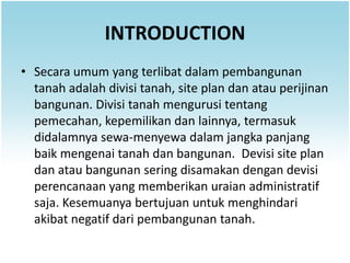 INTRODUCTION
• Secara umum yang terlibat dalam pembangunan
  tanah adalah divisi tanah, site plan dan atau perijinan
  bangunan. Divisi tanah mengurusi tentang
  pemecahan, kepemilikan dan lainnya, termasuk
  didalamnya sewa-menyewa dalam jangka panjang
  baik mengenai tanah dan bangunan. Devisi site plan
  dan atau bangunan sering disamakan dengan devisi
  perencanaan yang memberikan uraian administratif
  saja. Kesemuanya bertujuan untuk menghindari
  akibat negatif dari pembangunan tanah.
 