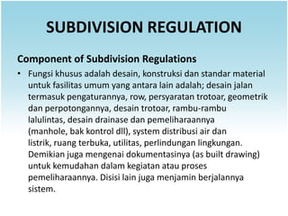 SUBDIVISION REGULATION
Component of Subdivision Regulations
• Fungsi khusus adalah desain, konstruksi dan standar material
  untuk fasilitas umum yang antara lain adalah; desain jalan
  termasuk pengaturannya, row, persyaratan trotoar, geometrik
  dan perpotongannya, desain trotoar, rambu-rambu
  lalulintas, desain drainase dan pemeliharaannya
  (manhole, bak kontrol dll), system distribusi air dan
  listrik, ruang terbuka, utilitas, perlindungan lingkungan.
  Demikian juga mengenai dokumentasinya (as built drawing)
  untuk kemudahan dalam kegiatan atau proses
  pemeliharaannya. Disisi lain juga menjamin berjalannya
  sistem.
 