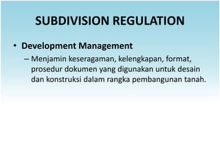 SUBDIVISION REGULATION
• Development Management
  – Menjamin keseragaman, kelengkapan, format,
    prosedur dokumen yang digunakan untuk desain
    dan konstruksi dalam rangka pembangunan tanah.
 