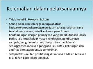 Kelemahan dalam pelaksanaannya
• Tidak memiliki kekuatan hukum
• Sering diabaikan sehingga mengakibatkan
  ketidakteraturan/keseragaman dalam tata guna lahan yang
  telah direncanakan, misalkan lokasi pemukiman
  berdampingan dengan perniagaan yang membutuhkan lokasi
  parkir, lalu lintas keluar masuk kendaraan, pembuangan
  sampah, pengiriman barang dengan truk dan lain-lain
  sehingga menimbulkan gangguan lalu lintas, kebisingan dan
  aktifitas perniagaan untuk pemukiman.
• Tetapi efek simultan positif yang ditimbulkan adalah kenaikan
  nilai tanah pada lokasi tersebut.
 