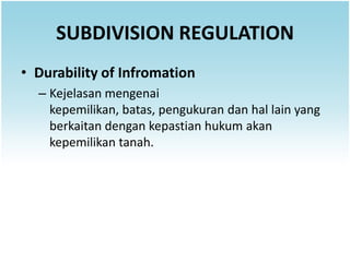 SUBDIVISION REGULATION
• Durability of Infromation
  – Kejelasan mengenai
    kepemilikan, batas, pengukuran dan hal lain yang
    berkaitan dengan kepastian hukum akan
    kepemilikan tanah.
 