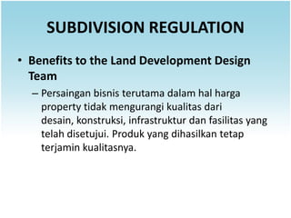 SUBDIVISION REGULATION
• Benefits to the Land Development Design
  Team
  – Persaingan bisnis terutama dalam hal harga
    property tidak mengurangi kualitas dari
    desain, konstruksi, infrastruktur dan fasilitas yang
    telah disetujui. Produk yang dihasilkan tetap
    terjamin kualitasnya.
 