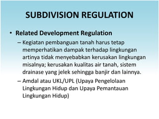 SUBDIVISION REGULATION
• Related Development Regulation
  – Kegiatan pembanguan tanah harus tetap
    memperhatikan dampak terhadap lingkungan
    artinya tidak menyebabkan kerusakan lingkungan
    misalnya; kerusakan kualitas air tanah, sistem
    drainase yang jelek sehingga banjir dan lainnya.
  – Amdal atau UKL/UPL (Upaya Pengelolaan
    Lingkungan Hidup dan Upaya Pemantauan
    Lingkungan Hidup)
 