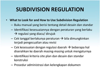SUBDIVISION REGULATION
• What to Look for and How to Use Subdivision Regulation
  – Buku manual yang berisi tentang detail desain dan standar
  – Identifikasi kesesuaiannya dengan peraturan yang berlaku
     regulasi yang diacu/ dirujuk
  – Cek tanggal berlakunya peraturan  bila dimungkinkan
    terjadi pengecualian atau revisi
  – Cek kesesuaian dengan regulasi daerah  beberapa hal
    diserahkan ke daerah masing-masing untuk mengaturnya
  – Identifikasi kriteria site plan dan desain dan standar
    konstruksi
  – Prosedur administrasi dan kelengkapan dokumen
 