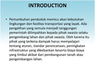 INTRODUCTION

• Pertumbuhan penduduk memicu akan kebutuhan
  lingkungan dan fasilitas transportasi yang layak. Ada
  pengalihan yang semula menjadi tanggungan
  pemerintah dilimpahkan kepada pihak swasta selaku
  pengembang lahan dan pihak swasta. Oleh karena itu
  pihak yang terkena dampak harus mempelajari
  tentang aturan, standar perencanaan, peningkatan
  infrastruktur yang dibebankan beserta biaya-biaya
  yang timbul akibat dari pembangunan tanah atau
  pengembangan lahan.
 