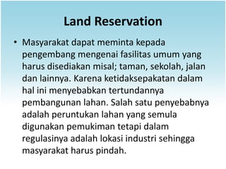 Land Reservation
• Masyarakat dapat meminta kepada
  pengembang mengenai fasilitas umum yang
  harus disediakan misal; taman, sekolah, jalan
  dan lainnya. Karena ketidaksepakatan dalam
  hal ini menyebabkan tertundannya
  pembangunan lahan. Salah satu penyebabnya
  adalah peruntukan lahan yang semula
  digunakan pemukiman tetapi dalam
  regulasinya adalah lokasi industri sehingga
  masyarakat harus pindah.
 