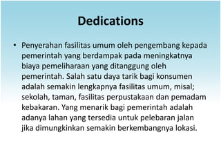 Dedications
• Penyerahan fasilitas umum oleh pengembang kepada
  pemerintah yang berdampak pada meningkatnya
  biaya pemeliharaan yang ditanggung oleh
  pemerintah. Salah satu daya tarik bagi konsumen
  adalah semakin lengkapnya fasilitas umum, misal;
  sekolah, taman, fasilitas perpustakaan dan pemadam
  kebakaran. Yang menarik bagi pemerintah adalah
  adanya lahan yang tersedia untuk pelebaran jalan
  jika dimungkinkan semakin berkembangnya lokasi.
 