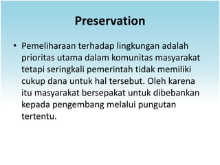 Preservation
• Pemeliharaan terhadap lingkungan adalah
  prioritas utama dalam komunitas masyarakat
  tetapi seringkali pemerintah tidak memiliki
  cukup dana untuk hal tersebut. Oleh karena
  itu masyarakat bersepakat untuk dibebankan
  kepada pengembang melalui pungutan
  tertentu.
 