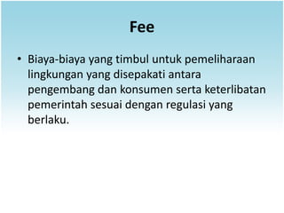 Fee
• Biaya-biaya yang timbul untuk pemeliharaan
  lingkungan yang disepakati antara
  pengembang dan konsumen serta keterlibatan
  pemerintah sesuai dengan regulasi yang
  berlaku.
 