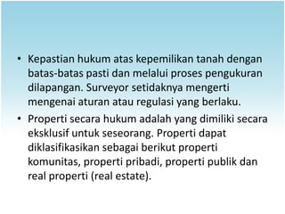 • Kepastian hukum atas kepemilikan tanah dengan
  batas-batas pasti dan melalui proses pengukuran
  dilapangan. Surveyor setidaknya mengerti
  mengenai aturan atau regulasi yang berlaku.
• Properti secara hukum adalah yang dimiliki secara
  eksklusif untuk seseorang. Properti dapat
  diklasifikasikan sebagai berikut properti
  komunitas, properti pribadi, properti publik dan
  real properti (real estate).
 