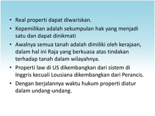 • Real properti dapat diwariskan.
• Kepemilikan adalah sekumpulan hak yang menjadi
  satu dan dapat dinikmati
• Awalnya semua tanah adalah dimiliki oleh kerajaan,
  dalam hal ini Raja yang berkuasa atas tindakan
  terhadap tanah dalam wilayahnya.
• Properti law di US dikembangkan dari sistem di
  Inggris kecuali Lousiana dikembangkan dari Perancis.
• Dengan berjalannya waktu hukum properti diatur
  dalam undang-undang.
 
