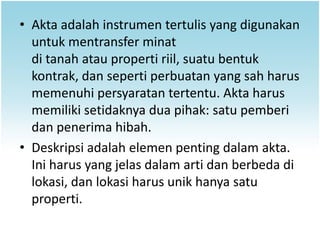 • Akta adalah instrumen tertulis yang digunakan
  untuk mentransfer minat
  di tanah atau properti riil, suatu bentuk
  kontrak, dan seperti perbuatan yang sah harus
  memenuhi persyaratan tertentu. Akta harus
  memiliki setidaknya dua pihak: satu pemberi
  dan penerima hibah.
• Deskripsi adalah elemen penting dalam akta.
  Ini harus yang jelas dalam arti dan berbeda di
  lokasi, dan lokasi harus unik hanya satu
  properti.
 