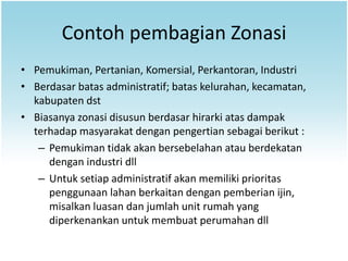 Contoh pembagian Zonasi
• Pemukiman, Pertanian, Komersial, Perkantoran, Industri
• Berdasar batas administratif; batas kelurahan, kecamatan,
  kabupaten dst
• Biasanya zonasi disusun berdasar hirarki atas dampak
  terhadap masyarakat dengan pengertian sebagai berikut :
   – Pemukiman tidak akan bersebelahan atau berdekatan
     dengan industri dll
   – Untuk setiap administratif akan memiliki prioritas
     penggunaan lahan berkaitan dengan pemberian ijin,
     misalkan luasan dan jumlah unit rumah yang
     diperkenankan untuk membuat perumahan dll
 