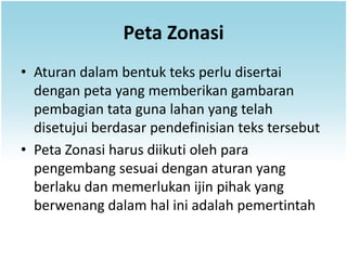 Peta Zonasi
• Aturan dalam bentuk teks perlu disertai
  dengan peta yang memberikan gambaran
  pembagian tata guna lahan yang telah
  disetujui berdasar pendefinisian teks tersebut
• Peta Zonasi harus diikuti oleh para
  pengembang sesuai dengan aturan yang
  berlaku dan memerlukan ijin pihak yang
  berwenang dalam hal ini adalah pemertintah
 
