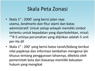 Skala Peta Zonasi
• Skala 1” : 2000’ yang berisi jalan raya
  utama, landmarks dan fitur alami dan batas
  administratif. Untuk setiap wilayah memiliki simbol
  tertentu untuk kepadatan yang diperbolehkan, misal;
  “”R-5 artinya perumahan yang diijinkan adalah 5 unit
  per-Ha dll
• Skala 1” : 200’ yang berisi batas tanah/bidang berikut
  nilai pajaknya dan informasi tambahan mengenai ijin
  khusus tentang penggunaan lahannya, dikelola oleh
  pemerintah kota dan biasanya memiliki kekuatan
  hukum yang mengikat
 
