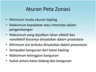Aturan Peta Zonasi
• Minimum rerata ukuran kapling
• Maksimum kepadatan atau intensitas dalam
  pengambangan
• Maksimum yang dijadikan lahan efektif dan
  nonefektif biasanya dinyatakan dalam prosestase
• Minimum are terbuka dinyatakan dalam prosestase
• Sempadan bangunan dari batas kapling
• Maksimum ketinggian bangunan
• Sudut antara batas bidang dan bangunan
 