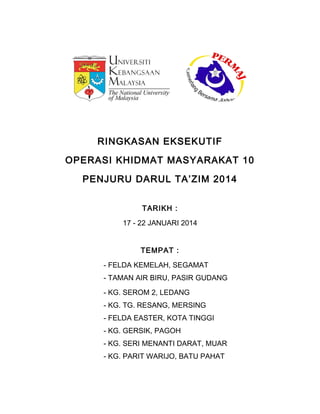 RINGKASAN EKSEKUTIF
OPERASI KHIDMAT MASYARAKAT 10
PENJURU DARUL TA’ZIM 2014
TARIKH :
17 - 22 JANUARI 2014
TEMPAT :
- FELDA KEMELAH, SEGAMAT
- TAMAN AIR BIRU, PASIR GUDANG
- KG. SEROM 2, LEDANG
- KG. TG. RESANG, MERSING
- FELDA EASTER, KOTA TINGGI
- KG. GERSIK, PAGOH
- KG. SERI MENANTI DARAT, MUAR
- KG. PARIT WARIJO, BATU PAHAT
 