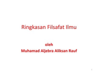 Ringkasan Filsafat Ilmu
oleh
Muhamad Aljebra Aliksan Rauf
1
 