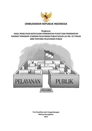 OMBUDSMAN REPUBLIK INDONESIA
Ringkasan
HASIL PENELITIAN KEPATUHAN PEMERINTAH PUSAT DAN PEMERINTAH
DAERAH TERHADAP STANDAR PELAYANAN PUBLIK SESUAI UU NO. 25 TAHUN
2009 TENTANG PELAYANAN PUBLIK
Tim Penelitian dan Pengembangan
Bidang Pencegahan
2015
 