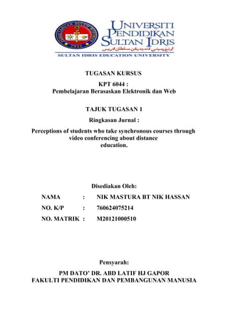 TUGASAN KURSUS
KPT 6044 :
Pembelajaran Berasaskan Elektronik dan Web
TAJUK TUGASAN 1
Ringkasan Jurnal :
Perceptions of students who take synchronous courses through
video conferencing about distance
education.

Disediakan Oleh:
NAMA

:

NIK MASTURA BT NIK HASSAN

NO. K/P

:

760624075214

NO. MATRIK :

M20121000510

Pensyarah:
PM DATO’ DR. ABD LATIF HJ GAPOR
FAKULTI PENDIDIKAN DAN PEMBANGUNAN MANUSIA

 