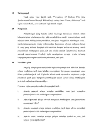 1.0

Tajuk Jurnal
Tajuk jurnal yang dipilih ialah “Perceptions Of Students Who Take
Synchronous Courses Through Video Conferencing About Distance Education” hasil
kajian Hassan Karal, Ayca Cebi dan Yigit Emrah Turgut.

2.0

Pengenalan
Perkembangan yang berlaku dalam teknologi berasaskan Internet, dalam
beberapa tahun kebelakangan ini, telah membolehkan model e-pembelajaran untuk
menjadi faktor penting dalam pendidikan jarak jauh. Penggunaan persidangan video ,
membolehkan guru dan pelajar berkomunikasi dalam masa sebenar, walaupun berada
di ruang yang berbeza. Pengkaji telah membuat banyak pembacaan tentang kaedah
penyampaian pembelajaran jarak jauh iaitu secara serentak (synchronous) dan tidak
serentak (asynchronus). Pengkaji ingin mendapatkan persepsi pelajar terhadap
keupayaan persidangan video dalam pendidikan jarak jauh.

3.0

Pesoalan kajian
Pengkaji dengan jelas menyatakan objektif kajiannya ialah berkaitan persepsi
pelajar pendidikan jarak jauh tehadap pembelajaran berasaskan persidangan video
dalam pendidikan jarak jauh. Kajian ini adalah untuk menentukan bagaimana pelajar
pendidikan jarak jauh mengikuti pembelajaran dalam kursus-kursus pembelajaran
jarak jauh melalui persidangan video .
Persoalan kajian yang dikemukan oleh pengkaji ialah ;
i.

Apakah persepsi pelajar terhadap pendidikan jarak jauh berasaskan
pembelajaran/kuliah melalui persidangan video?

ii.

Apakah pendapat pelajar sebelum mengikuti pembelajaran jarak jauh melalui
persidangan video?

iii.

Apakah pendapat pelajar tentang pendidikan jarak jauh selepas mengikuti
pembelajaran/kuliah melalui persidangan video?

iv.

Apakah impak terhadap persepsi pelajar terhadap pendidikan jarak jauh
semasa proses pendidikan?

 