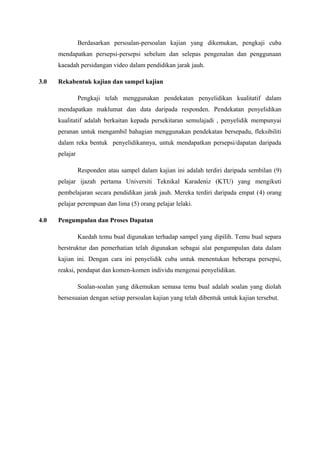 Berdasarkan persoalan-persoalan kajian yang dikemukan, pengkaji cuba
mendapatkan persepsi-persepsi sebelum dan selepas pengenalan dan penggunaan
kaeadah persidangan video dalam pendidikan jarak jauh.
3.0

Rekabentuk kajian dan sampel kajian
Pengkaji telah menggunakan pendekatan penyelidikan kualitatif dalam
mendapatkan maklumat dan data daripada responden. Pendekatan penyelidikan
kualitatif adalah berkaitan kepada persekitaran semulajadi , penyelidik mempunyai
peranan untuk mengambil bahagian menggunakan pendekatan bersepadu, fleksibiliti
dalam reka bentuk penyelidikannya, untuk mendapatkan persepsi/dapatan daripada
pelajar
Responden atau sampel dalam kajian ini adalah terdiri daripada sembilan (9)
pelajar ijazah pertama Universiti Teknikal Karadeniz (KTU) yang mengikuti
pembelajaran secara pendidikan jarak jauh. Mereka terdiri daripada empat (4) orang
pelajar perempuan dan lima (5) orang pelajar lelaki.

4.0

Pengumpulan dan Proses Dapatan
Kaedah temu bual digunakan terhadap sampel yang dipilih. Temu bual separa
berstruktur dan pemerhatian telah digunakan sebagai alat pengumpulan data dalam
kajian ini. Dengan cara ini penyelidik cuba untuk menentukan beberapa persepsi,
reaksi, pendapat dan komen-komen individu mengenai penyelidikan.
Soalan-soalan yang dikemukan semasa temu bual adalah soalan yang diolah
bersesuaian dengan setiap persoalan kajian yang telah dibentuk untuk kajian tersebut.

 