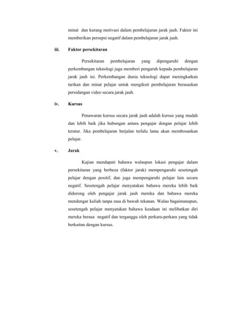 minat dan kurang motivasi dalam pembelajaran jarak jauh. Faktor ini
memberikan persepsi negatif dalam pembelajaran jarak jauh.
iii.

Faktor persekitaran
Persekitaran

pembelajaran

yang

dipengaruhi

dengan

perkembangan teknologi juga memberi pengaruh kepada pembelajaran
jarak jauh ini. Perkembangan dunia teknologi dapat meningkatkan
tarikan dan minat pelajar untuk mengikuti pembelajaran berasaskan
persidangan video secara jarak jauh.
iv.

Kursus
Penawaran kursus secara jarak jauh adalah kursus yang mudah
dan lebih baik jika hubungan antara pengajar dengan pelajar lebih
teratur. Jika pembelajaran berjalan terlalu lama akan membosankan
pelajar.

v.

Jarak
Kajian mendapati bahawa walaupun lokasi pengajar dalam
persekitaran yang berbeza (faktor jarak) mempengaruhi sesetengah
pelajar dengan positif, dan juga mempengaruhi pelajar lain secara
negatif. Sesetengah pelajar menyatakan bahawa mereka lebih baik
didorong oleh pengajar jarak jauh mereka dan bahawa mereka
mendengar kuliah tanpa rasa di bawah tekanan. Walau bagaimanapun,
sesetengah pelajar menyatakan bahawa keadaan ini melibatkan diri
mereka berasa negatif dan terganggu oleh perkara-perkara yang tidak
berkaitan dengan kursus.

 
