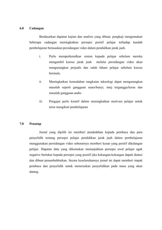 6.0

Cadangan
Berdasarkan dapatan kajian dan analisis yang dibuat, pengkaji mengemukan
beberapa cadangan meningkatkan persepsi positif pelajar terhadap kaedah
pembelajaran berasaskan persidangan video dalam pendidikan jarak jauh.
i.

Perlu memperkenalkan sistem kepada pelajar sebelum mereka
mengambil kursus jarak jauh

melalui persidangan video akan

mengurangkan prejudis dan salah faham pelajar sebelum kursus
bermula.
ii.

Meningkatkan kemudahan rangkaian teknologi dapat mengurangkan
masalah seperti gangguan suara/bunyi, imej terganggu/keras dan
masalah gangguan audio

iii.

Pengajar perlu kreatif dalam meningkatkan motivasi pelajar untuk
terus mengikuti pembelajaran

7.0

Penutup
Jurnal yang dipilih ini memberi pendedahan kepada pembaca dan para
penyelidik tentang persepsi pelajar pendidikan jarak jauh dalam pembelajaran
menggunakan persidangan video sebenarnya memberi kesan yang positif dikalangan
pelajar. Dapatan data yang dikemukan menunjukkan persepsi awal pelajar agak
negative bertukar kepada persepsi yang positif jika kekangan-kekangan dapatt diatasi
dan dibuat penambahbaikan. Secara keseluruhannya jurnal ini dapat memberi impak
pembaca dan penyelidik untuk meneruskan penyelidikan pada masa yang akan
datang.

 