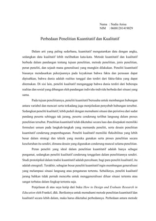 Nama : Nadia Anisa
NIM : 06081281419029
Perbedaan Penelitian Kuantitatif dan Kualitatif
Dalam arti yang paling sederhana, kuantitatif mengutamkan data dengan angka,
sedangkan data kualitatif lebih melibatkan kata-kata. Metode kuantitatif dan kualitatif
berbeda dalam pandangan tentang tujuan penelitian, metode penelitian, jenis penelitian,
peran peneliti, dan sejauh mana generalisasi yang mungkin dilakukan. Peneliti kuantitatif
biasanya mendasarkan pekerjaannya pada keyakinan bahwa fakta dan perasaan dapat
dipisahkan, bahwa dunia adalah realitas tunggal dan terdiri dari fakta-fakta yang dapat
ditemukan. Di sisi lain, peneliti kualitatif menganggap bahwa dunia terdiri dari beberapa
realitas dan sosial yang dibangun oleh pandangan individu-individu berbeda dari situasi yang
sama.
Pada tujuan penelitiannya, peneliti kuantitatif berusaha untuk membangun hubungan
antara variabel dan mencari serta terkadang juga menjelaskan penyebab hubungan tersebut.
Sedangkan peneliti kualitatif, lebih peduli dengan memahami situasi dan peristiwa dari sudut
pandang peserta sehingga tak jarang, peserta cenderung terlibat langsung dalam proses
penelitian tersebut. Penelitian kuantitatif telah diketahui secara luas dan disepakati memiliki
formulasi umum pada langkah-langkah yang memandu peneliti, serta desain penelitian
kuantitatif cenderung prapembagunan. Peneliti kualitatif memiliki fleksibilitas yang lebih
besar dalam strategi dan teknik yang mereka gunakan serta proses penelitian secara
keseluruhan itu sendiri, dimana desain yang digunakan cenderung muncul selama penelitian.
Peran peneliti yang ideal dalam penelitian kuantitatif adalah hanya sebagai
pengamat, sedangkan peneliti kualitatif cenderung tenggelam dalam penelitiannya sendiri.
Studi prototipikal dalam tradisi kuantitatif adalah percobaan; bagi para peneliti kualitatif, itu
adalah etnografi. Terakhir, sebagian besar peneliti kuantitatif ingin membangun generalisasi
yang melampaui situasi langsung atau pengaturan tertentu. Sebaliknya, peneliti kualitatif
jarang bahkan tidak pernah mencoba untuk menggeneralisasi diluar situasi tertentu atau
sangat terbatas dalam lingkup tertentu saja.
Penjelasan di atas saya kutip dari buku How to Design and Evaluate Research in
Education oleh Frankel, dkk. Berikutnya untuk memahami metode penelitian kuantitatif dan
kualitatif secara lebih dalam, maka harus diketahui perbedannya. Perbedaan antara metode
 