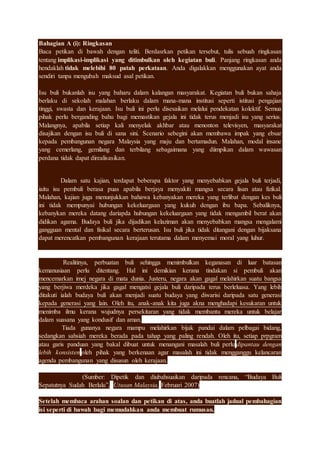 Bahagian A (i): Ringkasan
Baca petikan di bawah dengan teliti. Berdasrkan petikan tersebut, tulis sebuah ringkasan
tentang implikasi-implikasi yang ditimbulkan oleh kegiatan buli. Panjang ringkasan anda
hendaklah tidak melebihi 80 patah perkataan. Anda digalakkan menggunakan ayat anda
sendiri tanpa mengubah maksud asal petikan.
Isu buli bukanlah isu yang baharu dalam kalangan masyarakat. Kegiatan buli bukan sahaja
berlaku di sekolah malahan berlaku dalam mana-mana institusi seperti istitusi pengajian
tinggi, swasta dan kerajaan. Isu buli ini perlu disesaikan melalui pendekatan kolektif. Semua
pihak perlu berganding bahu bagi memastikan gejala ini tidak terus menjadi isu yang serius.
Malangnya, apabila setiap kali menyelak akhbar atau menonton televisyen, masyarakat
disajikan dengan isu buli di sana sini. Scenario sebegini akan membawa impak yang ebsar
kepada pembangunan negara Malaysia yang maju dan bertamadun. Malahan, modal insane
yang cemerlang, gemilang dan terbilang sebagaimana yang diimpikan dalam wawasan
perdana tidak dapat direalisasikan.
Dalam satu kajian, terdapat beberapa faktor yang menyebabkan gejala buli terjadi,
iaitu isu pembuli berasa puas apabila berjaya menyakiti mangsa secara lisan atau fizikal.
Malahan, kajian juga menunjukkan bahawa kebanyakan mereka yang terlibat dengan kes buli
ini tidak mempunyai hubungan kekeluargaan yang kukuh dengan ibu bapa. Sebaliknya,
kebanykan mereka datang dariapda hubungan kekeluargaan yang tidak mengambil berat akan
didikan agama. Budaya buli jika dijadikan kelaziman akan menyebabkan mangsa mengalami
gangguan mental dan fisikal secara berterusan. Isu buli jika tidak ditangani dengan bijaksana
dapat merencatkan pembangunan kerajaan terutama dalam menyemai moral yang luhur.
Realitinya, perbuatan buli sehingga menimbulkan keganasan di luar batasan
kemanusiaan perlu ditentang. Hal ini demikian kerana tindakan si pembuli akan
mencemarkan imej negara di mata dunia. Justeru, negara akan gagal melahirkan suatu bangsa
yang berjiwa merdeka jika gagal mengatsi gejala buli daripada terus berleluasa. Yang lebih
ditakuti ialah budaya buli akan menjadi suatu budaya yang diwarisi daripada satu generasi
kepada generasi yang lain. Oleh itu, anak-anak kita juga akna menghadapi kesukaran untuk
menimba ilmu kerana wujudnya persekitaran yang tidak membantu mereka untuk belajar
dalam suasana yang kondusif dan aman.
Tiada gunanya negara mampu melahirkan bijak pandai dalam pelbagai bidang,
sedangkan sahsiah mereka berada pada tahap yang paling rendah. Oleh itu, setiap prpgram
atau garis panduan yang bakal dibuat untuk menangani masalah buli perlu dipantau dengan
lebih konsisten oleh pihak yang berkenaan agar masalah ini tidak mengganggu kelancaran
agenda pembangunan yang disusun oleh kerajaan.
(Sumber: Dipetik dan diubahsuaikan daripada rencana, “Budaya Buli
Sepatutnya Sudah Berlalu”, Utusan Malaysia, Februari 2007)
Setelah membaca arahan soalan dan petikan di atas, anda buatlah jadual pembahagian
isi seperti di bawah bagi memudahkan anda membuat rumusan.
 