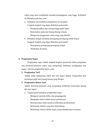 waktu yang sama menghadapi masalah pengangguran yang tinggi. Kebijakan
ini dibedakan jadi dua, yaitu :
a. Kebijakan memindahkan pengeluaran secara paksa
Langkah-langkah yang dapat dilakukan pemerintah :
- Memperkenalkan atau mempertinggi pajak impor
- Menentukan quota atas barang-barang tertentu
- Mengawasi penggunaan valuta asing yang dimiliki
b. Kebijakan dengan membuat perangsang-perangsang untuk ekspor
Langkah-langkah yang dapat dilakukan pemerintah :
- Menciptakan perangsang-perangsang ekspor
- Melakukan devaluasi
E. Penghambat Impor
Penghambat impor adalah langkah-langkah pemerintah dalam perpajakan
atau peraturan-peraturan impor yang mengurangi kebebasan perdagangan luar
negeri. Ada dua penghambat impor, yaitu :
1. Penghambat Tarif
Adalah usaha mengurangi impor dari luar negeri dengan mengenakan atau
memungut pajak atas barang-barang yang diimpor
2. Penghambat Bukan Tarif
Adalah peraturan-peraturan yang mengurangi kebebasan kemasukan barang
dari luar negeri.
a. Tujuan-tujuan kebijakan penghambat impor
- Mengatasi masalah deflasi dan pengangguran
- Menghapus deficit dalam neraca pembayaran
- Mensukseskan usaha mendiversifikasikan perekonomian
- Melindungi industri yang baru berkembang.
- Melindungi industri dalam negeri yang kedudukannya terancam.
10
 