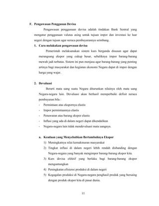 F. Pengawasan Penggunan Devisa
Pengawasan penggunaan devisa adalah tindakan Bank Sentral yang
mengatur penggunaan valutas asing untuk tujuan impor dan investasi ke luar
negeri dengan tujuan agar neraca pembayarannya seimbang.
1. Cara melakukan pengawasan devisa
Pemerintah melaksanakan sistem kurs berganda disusun agar dapat
merangsang ekspor yang cukup besar, sebaliknya impor barang-barang
mewah jadi terbatas. Sistem ini pun menjasa agar barang-barang yang penting
artinya bagi masyarakat dan kegiatan ekonomi Negara dapat di impor dengan
harga yang wajar.
2. Devaluasi
Berarti mata uang suatu Negara diturunkan nilainya oleh mata uang
Negara-negara lain. Devaluasi akan berhasil memperbaiki defisit neraca
pembayaran bila :
- Permintaan atas ekspornya elastis
- Impor permintaannya elastis
- Penawaran atas barang ekspor elastis
- Inflasi yang ada di dalam negeri dapat dikendalikan
- Negara-negara lain tidak mendevaluasi mata uangnya.
a. Keadaan yang Menyebabkan Bertambahnya Ekspor
1) Meningkatnya nilai kemakmuran masyarakat
2) Tingkat inflasi di dalam negeri lebih rendah disbanding dengan
Negara-negara yang banyak mengimpor barang-barang ekspor kita.
3) Kurs devisa efektif yang berlaku bagi barang-barang ekspor
menguntungkan
4) Peningkatan efisiensi produksi di dalam negeri
5) Kegagalan produksi di Negara-negara penghasil produk yang bersaing
dengan produk ekspor kita di pasar dunia.
11
 